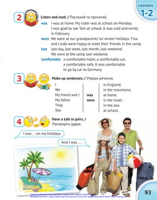 1-2
1-2
1-2
Lessons
Lessons
Lessons
93
Listen and read. / Послухай та прочитай.
2
4 Have a talk in pairs. /
Поговоріть удвох.
3 Make up sentences. / Утвори речення.
was I was at home. My sister was at school on Monday.
I was glad to see Tom at school. It was cold and windy
in February.
were We were at our grandparents’ on winter holidays. Tina
and Linda were happy to meet their friends in the camp.
last last day, last week, last month, last weekend.
We were at the camp last weekend.
comfortable a comfortable hotel, a comfortable car,
a comfortable sofa. It was comfortable
to go by car to Germany.
I was … on my holidays.
And I was … .
I
We
My friend and I
My father
They
She
was
were
in England.
in the mountains.
at home.
in the hotel.
in the zoo.
at school.
Право для безоплатного розміщення підручника в мережі Інтернет має
Міністерство освіти і науки України http://mon.gov.ua/ та Інститут модернізації змісту освіти https://imzo.gov.ua
 