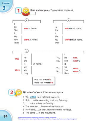 3
3
3
Lesson
Lesson
Lesson
94
1 Read and compare. / Прочитай та порівняй.
2 Fill in ‘was’ or ‘were’. / Заповни пропуски.
1 We _______ in a café last weekend.
2 Bob …. in the swimming pool last Saturday.
3 I …. not at school on Sunday.
4 The weather …. ﬁne on winter holidays.
5 My friends …. at the camp on summer holidays.
6 The camp …. in the mountains.
was not = wasn’t
were not = weren’t
I
He
She
It
We
You
They
I
He
She
It
We
You
They
was at home. was not at home.
+ –
were at home. were not at home.
I
he
she
it
we
you
they
YES,
NO,
was.
wasn’t.
were.
weren’t.
YES,
NO,
?
I
he
she
it
we
you
they
Were
at home?
Was
were
Право для безоплатного розміщення підручника в мережі Інтернет має
Міністерство освіти і науки України http://mon.gov.ua/ та Інститут модернізації змісту освіти https://imzo.gov.ua
 