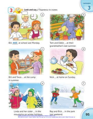 95
3
3
3
Lesson
Lesson
Lesson
3 Look and say. / Подивись та скажи.
Bill ______ at school last Monday.
Bill and Taras ... at the camp
in summer.
Linda and her sister ... in the
mountains on winter holidays.
Tom and Eddie ... at their
grandmother’s last summer.
Nick ... at home on Sunday.
Roy and Rick ... in the park
last weekend.
a
c
e
b
d
f
was
Право для безоплатного розміщення підручника в мережі Інтернет має
Міністерство освіти і науки України http://mon.gov.ua/ та Інститут модернізації змісту освіти https://imzo.gov.ua
 