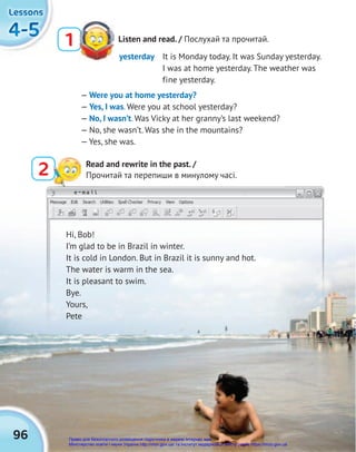 e-mail
96
4-5
4-5
4-5
Lessons
Lessons
Lessons
Listen and read. / Послухай та прочитай.
1
2 Read and rewrite in the past. /
Прочитай та перепиши в минулому часі.
Hi, Bob!
I’m glad to be in Brazil in winter.
It is cold in London. But in Brazil it is sunny and hot.
The water is warm in the sea.
It is pleasant to swim.
Bye.
Yours,
Pete
yesterday It is Monday today. It was Sunday yesterday.
I was at home yesterday. The weather was
fine yesterday.
— Were you at home yesterday?
— Yes, I was. Were you at school yesterday?
— No, I wasn’t. Was Vicky at her granny’s last weekend?
— No, she wasn’t. Was she in the mountains?
— Yes, she was.
Право для безоплатного розміщення підручника в мережі Інтернет має
Міністерство освіти і науки України http://mon.gov.ua/ та Інститут модернізації змісту освіти https://imzo.gov.ua
 