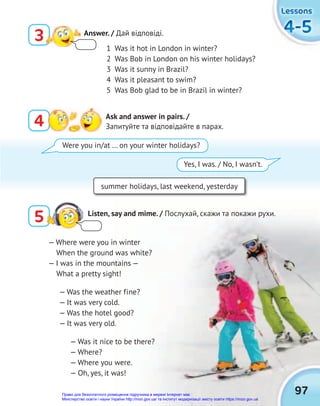 97
4-5
4-5
4-5
Lessons
Lessons
Lessons
3 Answer. / Дай відповіді.
4 Ask and answer in pairs. /
Запитуйте та відповідайте в парах.
5 Listen, say and mime. / Послухай, скажи та покажи рухи.
1 Was it hot in London in winter?
2 Was Bob in London on his winter holidays?
3 Was it sunny in Brazil?
4 Was it pleasant to swim?
5 Was Bob glad to be in Brazil in winter?
summer holidays, last weekend, yesterday
Were you in/at … on your winter holidays?
Yes, I was. / No, I wasn’t.
— Where were you in winter
When the ground was white?
— I was in the mountains —
What a pretty sight!
— Was the weather fine?
— It was very cold.
— Was the hotel good?
— It was very old.
— Was it nice to be there?
— Where?
— Where you were.
— Oh, yes, it was!
Право для безоплатного розміщення підручника в мережі Інтернет має
Міністерство освіти і науки України http://mon.gov.ua/ та Інститут модернізації змісту освіти https://imzo.gov.ua
 