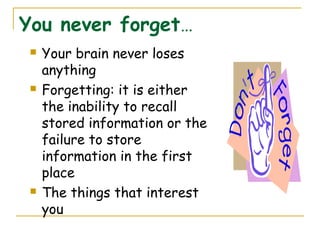You never forget…
 Your brain never loses
anything
 Forgetting: it is either
the inability to recall
stored information or the
failure to store
information in the first
place
 The things that interest
you
 
