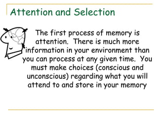 Attention and Selection
The first process of memory is
attention. There is much more
information in your environment than
you can process at any given time. You
must make choices (conscious and
unconscious) regarding what you will
attend to and store in your memory
 