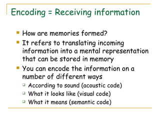Encoding = Receiving information
 How are memories formed?
 It refers to translating incoming
information into a mental representation
that can be stored in memory
 You can encode the information on a
number of different ways
 According to sound (acoustic code)
 What it looks like (visual code)
 What it means (semantic code)
 