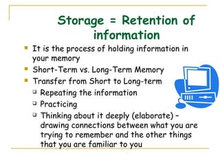 Storage = Retention of
information
 It is the process of holding information in
your memory
 Short-Term vs. Long-Term Memory
 Transfer from Short to Long-term
 Repeating the information
 Practicing
 Thinking about it deeply (elaborate) –
drawing connections between what you are
trying to remember and the other things
that you are familiar to you
 