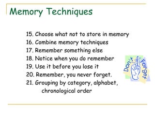 Memory Techniques
15. Choose what not to store in memory
16. Combine memory techniques
17. Remember something else
18. Notice when you do remember
19. Use it before you lose it
20. Remember, you never forget.
21. Grouping by category, alphabet,
chronological order
 