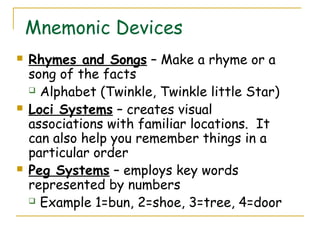 Mnemonic Devices
 Rhymes and Songs – Make a rhyme or a
song of the facts
 Alphabet (Twinkle, Twinkle little Star)
 Loci Systems – creates visual
associations with familiar locations. It
can also help you remember things in a
particular order
 Peg Systems – employs key words
represented by numbers
 Example 1=bun, 2=shoe, 3=tree, 4=door
 