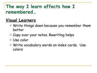 The way I learn affects how I
remembered…
Visual Learners
 Write things down because you remember them
better
 Copy over your notes. Rewriting helps
 Use color
 Write vocabulary words on index cards. Use
colors
 