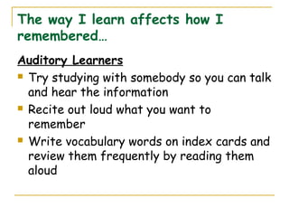 The way I learn affects how I
remembered…
Auditory Learners
 Try studying with somebody so you can talk
and hear the information
 Recite out loud what you want to
remember
 Write vocabulary words on index cards and
review them frequently by reading them
aloud
 