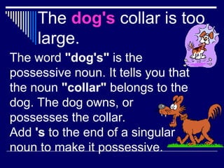 The dog's collar is too
large.
The word "dog's" is the
possessive noun. It tells you that
the noun "collar" belongs to the
dog. The dog owns, or
possesses the collar.
Add 's to the end of a singular
noun to make it possessive.
 