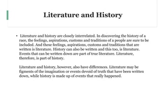 Literature and History
• Literature and history are closely interrelated. In discovering the history of a
race, the feelings, aspirations, customs and traditions of a people are sure to be
included. And these feelings, aspirations, customs and traditions that are
written is literature. History can also be written and this too, is literature.
Events that can be written down are part of true literature. Literature,
therefore, is part of history.
Literature and history, however, also have differences. Literature may be
figments of the imagination or events devoid of truth that have been written
down, while history is made up of events that really happened.
 
