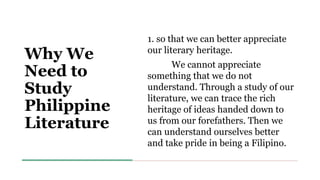 Why We
Need to
Study
Philippine
Literature
1. so that we can better appreciate
our literary heritage.
We cannot appreciate
something that we do not
understand. Through a study of our
literature, we can trace the rich
heritage of ideas handed down to
us from our forefathers. Then we
can understand ourselves better
and take pride in being a Filipino.
 