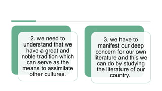 2. we need to
understand that we
have a great and
noble tradition which
can serve as the
means to assimilate
other cultures.
3. we have to
manifest our deep
concern for our own
literature and this we
can do by studying
the literature of our
country.
 