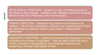 IDEOLOGICAL FUNCTION – shapes our way of thinking based on
the ideas of other people. Literature also displays a person’s ideology
placed in the text consciously and unconsciously.
MORAL FUNCTION – Literature may impart moral values to its
readers. The morals contained in a literary text, whether good or bad,
are absorbed by whoever reads it, thus helps in shaping their
personality.
LINGUISTIC FUNCTION – Literature preserves the language of every
civilization from where it originated. They are also evidences that a
certain civilization has existed by recording the language and
preserving it through wide spans of time.
 