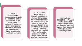 CULTURAL
FUNCTION –
Literature orients us to
the traditions, folklore
and the arts of our
ethnic group's
heritage. It preserves
entire cultures and
creates an imprint of
the people’s way of
living for others to
read, hear, and learn.
EDUCATIONAL
FUNCTION –
Literature teaches us
of many things about
the human experience.
It is used to portray the
facets of life that we
see, and those that we
would never dream of
seeing. Literature
therefore, is a conduct
for the chance to
experience and feel
things where we can
learn things about life.
HISTORICAL
FUNCTION – Ancient
texts, illuminated
scripts, stone tablets
etc, keeps a record of
events that happened
in the place where
they originated.
 