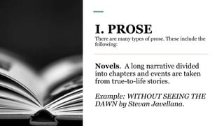 I. PROSE
There are many types of prose. These include the
following:
Novels. A long narrative divided
into chapters and events are taken
from true-to-life stories.
Example: WITHOUT SEEING THE
DAWN by Stevan Javellana.
 