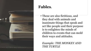 Fables.
• These are also fictitious, and
they deal with animals and
inanimate things that speak and
act like people and their purpose
is to enlighten the minds of
children to events that can mold
their ways and attitudes.
Example: THE MONKEY AND
THE TURTLE
 