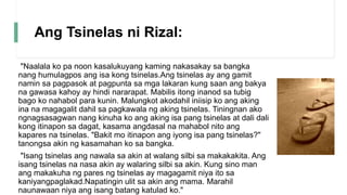 Ang Tsinelas ni Rizal:
"Naalala ko pa noon kasalukuyang kaming nakasakay sa bangka
nang humulagpos ang isa kong tsinelas.Ang tsinelas ay ang gamit
namin sa pagpasok at pagpunta sa mga lakaran kung saan ang bakya
na gawasa kahoy ay hindi nararapat. Mabilis itong inanod sa tubig
bago ko nahabol para kunin. Malungkot akodahil iniisip ko ang aking
ina na magagalit dahil sa pagkawala ng aking tsinelas. Tiningnan ako
ngnagsasagwan nang kinuha ko ang aking isa pang tsinelas at dali dali
kong itinapon sa dagat, kasama angdasal na mahabol nito ang
kapares na tsinelas. "Bakit mo itinapon ang iyong isa pang tsinelas?"
tanongsa akin ng kasamahan ko sa bangka.
"Isang tsinelas ang nawala sa akin at walang silbi sa makakakita. Ang
isang tsinelas na nasa akin ay walaring silbi sa akin. Kung sino man
ang makakuha ng pares ng tsinelas ay magagamit niya ito sa
kaniyangpaglakad.Napatingin ulit sa akin ang mama. Marahil
naunawaan niya ang isang batang katulad ko."
 