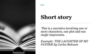 Short story
This is a narrative involving one or
more characters, one plot and one
single impression.
Example: THE LAUGHTER OF MY
FATHER by Carlos Bulosan
 