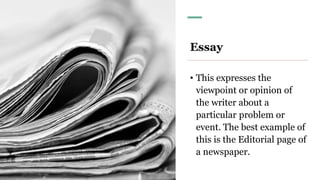 Essay
• This expresses the
viewpoint or opinion of
the writer about a
particular problem or
event. The best example of
this is the Editorial page of
a newspaper.
 