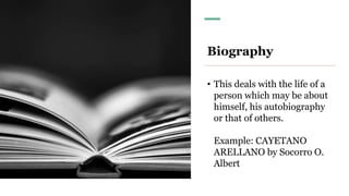 Biography
• This deals with the life of a
person which may be about
himself, his autobiography
or that of others.
Example: CAYETANO
ARELLANO by Socorro O.
Albert
 