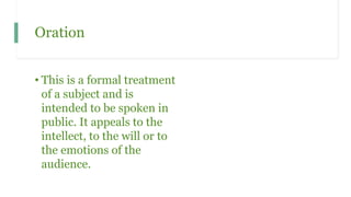 Oration
• This is a formal treatment
of a subject and is
intended to be spoken in
public. It appeals to the
intellect, to the will or to
the emotions of the
audience.
 