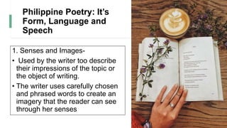 Philippine Poetry: It’s
Form, Language and
Speech
1. Senses and Images-
• Used by the writer too describe
their impressions of the topic or
the object of writing.
• The writer uses carefully chosen
and phrased words to create an
imagery that the reader can see
through her senses
 
