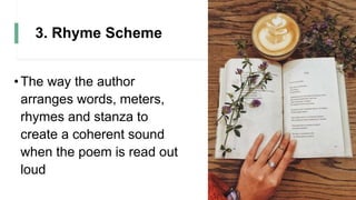 3. Rhyme Scheme
•The way the author
arranges words, meters,
rhymes and stanza to
create a coherent sound
when the poem is read out
loud
 