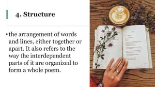 4. Structure
•the arrangement of words
and lines, either together or
apart. It also refers to the
way the interdependent
parts of it are organized to
form a whole poem.
 