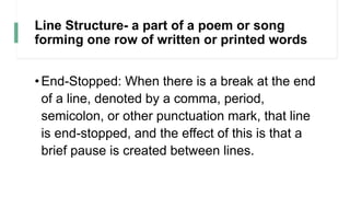 Line Structure- a part of a poem or song
forming one row of written or printed words
•End-Stopped: When there is a break at the end
of a line, denoted by a comma, period,
semicolon, or other punctuation mark, that line
is end-stopped, and the effect of this is that a
brief pause is created between lines.
 