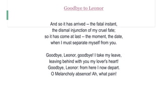 Goodbye to Leonor
And so it has arrived -- the fatal instant,
the dismal injunction of my cruel fate;
so it has come at last -- the moment, the date,
when I must separate myself from you.
Goodbye, Leonor, goodbye! I take my leave,
leaving behind with you my lover's heart!
Goodbye, Leonor: from here I now depart.
O Melancholy absence! Ah, what pain!
 