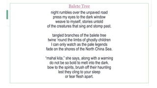 Balete Tree
night rumbles over the unpaved road
press my eyes to the dark window
weave to myself, stories untold
of the creatures that sing and stomp past.
tangled branches of the balete tree
twine ‘round the limbs of ghostly children
I can only watch as the pale legends
fade on the shores of the North China Sea.
“mahal kita,” she says, along with a warning
do not be so bold to melt into the dark.
bow to the spirits, brush off their haunting
lest they cling to your sleep
or tear flesh apart.
 