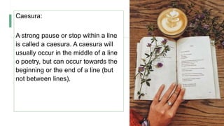 Caesura:
A strong pause or stop within a line
is called a caesura. A caesura will
usually occur in the middle of a line
o poetry, but can occur towards the
beginning or the end of a line (but
not between lines).
 