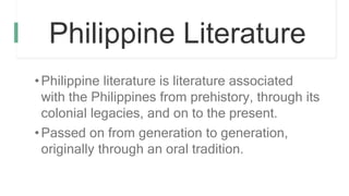 Philippine Literature
•Philippine literature is literature associated
with the Philippines from prehistory, through its
colonial legacies, and on to the present.
•Passed on from generation to generation,
originally through an oral tradition.
 