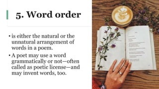 5. Word order
• is either the natural or the
unnatural arrangement of
words in a poem.
• A poet may use a word
grammatically or not—often
called as poetic license—and
may invent words, too.
 