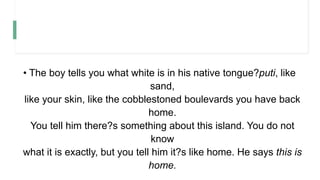 • The boy tells you what white is in his native tongue?puti, like
sand,
like your skin, like the cobblestoned boulevards you have back
home.
You tell him there?s something about this island. You do not
know
what it is exactly, but you tell him it?s like home. He says this is
home.
 