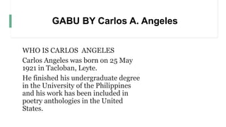 GABU BY Carlos A. Angeles
WHO IS CARLOS ANGELES
Carlos Angeles was born on 25 May
1921 in Tacloban, Leyte.
He finished his undergraduate degree
in the University of the Philippines
and his work has been included in
poetry anthologies in the United
States.
 