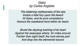 Gabu
by Carlos Angeles
The battering restlessness of the sea
Insists a tidal fury upon the beach
At Gabu, and its pure consistency
Havocs the wasteland hard within its reach.
Brutal the daylong bashing of its heart
Against the seascape where, for miles around,
Farther than sight itself, the rock-stones part
And drop into the elemental wound.
 