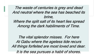 The waste of centuries is grey and dead
And neutral where the sea has beached its
brine,
Where the split salt of its heart lies spread
Among the dark habiliments of Time.
The vital splendor misses. For here
At Gabu where the ageless tide recurs
All things forfeited are most loved and dear.
It is the sea pursues a habit of shores.
 
