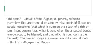 • The term "Hudhud" of the Ifugaos, in general, refers to
narratives that are chanted or sung by tribal poets of Ifugao on
special occasions (that which is sung on the death of a rich or
prominent person, that which is sung when the ancestral bones
are dug out to be blessed, and that which is sung during the
harvest). The harvest songs are woven around a central motif
– the life of Aliguyon and Bugan.
 