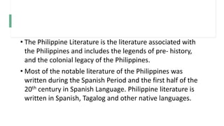 • The Philippine Literature is the literature associated with
the Philippines and includes the legends of pre- history,
and the colonial legacy of the Philippines.
• Most of the notable literature of the Philippines was
written during the Spanish Period and the first half of the
20th century in Spanish Language. Philippine literature is
written in Spanish, Tagalog and other native languages.
 