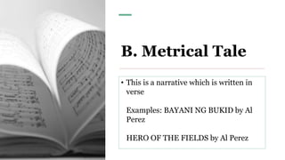 B. Metrical Tale
• This is a narrative which is written in
verse
Examples: BAYANI NG BUKID by Al
Perez
HERO OF THE FIELDS by Al Perez
 