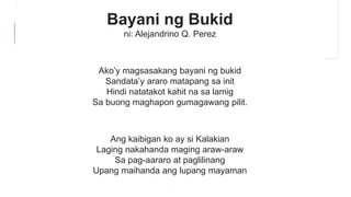 Bayani ng Bukid
ni: Alejandrino Q. Perez
Ako’y magsasakang bayani ng bukid
Sandata’y araro matapang sa init
Hindi natatakot kahit na sa lamig
Sa buong maghapon gumagawang pilit.
Ang kaibigan ko ay si Kalakian
Laging nakahanda maging araw-araw
Sa pag-aararo at paglilinang
Upang maihanda ang lupang mayaman
.
 