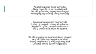 Ang haring araw di pa sumisikat
Ako’y pupunta na sa napakalawak
Na aking bukiring laging nasa hagap
At tanging pag-asa ng taong masipag.
Sa aking lupain doon nagmumula
Lahat ng pagkain nitong ating bansa
Ang lahat ng tao, mayaman o dukha
Sila’y umaasa sa pawis ko’t gawa.
Sa aking paggawa ang tangi kong hangad
Ang aki’y dumami ng para sa lahat
Kapag ang balana’y may pagkaing tiyak
Umaasa akong puso’y nagagalak.
 