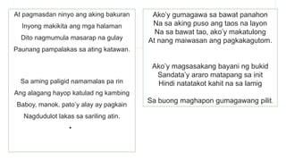 At pagmasdan ninyo ang aking bakuran
Inyong makikita ang mga halaman
Dito nagmumula masarap na gulay
Paunang pampalakas sa ating katawan.
Sa aming paligid namamalas pa rin
Ang alagang hayop katulad ng kambing
Baboy, manok, pato’y alay ay pagkain
Nagdudulot lakas sa sariling atin.
•
Ako’y gumagawa sa bawat panahon
Na sa aking puso ang taos na layon
Na sa bawat tao, ako’y makatulong
At nang maiwasan ang pagkakagutom.
Ako’y magsasakang bayani ng bukid
Sandata’y araro matapang sa init
Hindi natatakot kahit na sa lamig
Sa buong maghapon gumagawang pilit.
 
