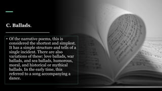 C. Ballads.
• Of the narrative poems, this is
considered the shortest and simplest.
It has a simple structure and tells of a
single incident. There are also
variations of these: love ballads, war
ballads, and sea ballads, humorous,
moral, and historical or mythical
ballads. In the early time, this
referred to a song accompanying a
dance.
 