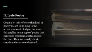 II. Lyric Poetry
Originally, this refers to that kind of
poetry meant to be sung to the
accompaniment of a lyre, but now,
this applies to any type of poetry that
expresses emotions and feelings of
the poet. They are usually short,
simple and easy to understand.
 