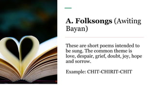 A. Folksongs (Awiting
Bayan)
These are short poems intended to
be sung. The common theme is
love, despair, grief, doubt, joy, hope
and sorrow.
Example: CHIT-CHIRIT-CHIT
 