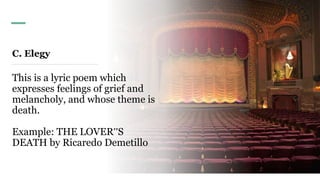 C. Elegy
This is a lyric poem which
expresses feelings of grief and
melancholy, and whose theme is
death.
Example: THE LOVER‟S
DEATH by Ricaredo Demetillo
 