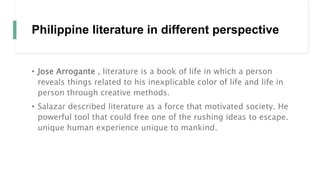 Philippine literature in different perspective
• Jose Arrogante , literature is a book of life in which a person
reveals things related to his inexplicable color of life and life in
person through creative methods.
• Salazar described literature as a force that motivated society. He
powerful tool that could free one of the rushing ideas to escape.
unique human experience unique to mankind.
 